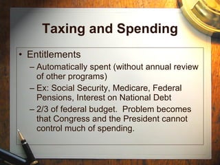 Taxing and Spending Entitlements Automatically spent (without annual review of other programs) Ex: Social Security, Medicare, Federal Pensions, Interest on National Debt 2/3 of federal budget.  Problem becomes that Congress and the President cannot control much of spending. 