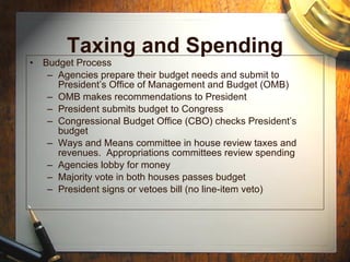 Taxing and Spending Budget Process Agencies prepare their budget needs and submit to President’s Office of Management and Budget (OMB) OMB makes recommendations to President President submits budget to Congress Congressional Budget Office (CBO) checks President’s budget Ways and Means committee in house review taxes and revenues.  Appropriations committees review spending Agencies lobby for money Majority vote in both houses passes budget President signs or vetoes bill (no line-item veto) 