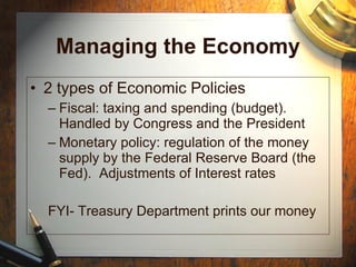 Managing the Economy 2 types of Economic Policies Fiscal: taxing and spending (budget).  Handled by Congress and the President Monetary policy: regulation of the money supply by the Federal Reserve Board (the Fed).  Adjustments of Interest rates FYI- Treasury Department prints our money 