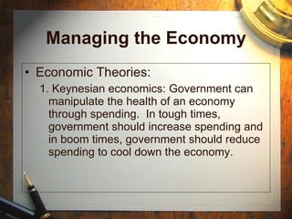 Managing the Economy Economic Theories: 1. Keynesian economics: Government can manipulate the health of an economy through spending.  In tough times, government should increase spending and in boom times, government should reduce spending to cool down the economy. 