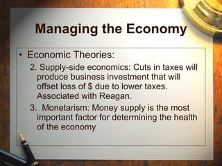 Managing the Economy Economic Theories: 2. Supply-side economics: Cuts in taxes will produce business investment that will offset loss of $ due to lower taxes.  Associated with Reagan. 3.  Monetarism: Money supply is the most important factor for determining the health of the economy 
