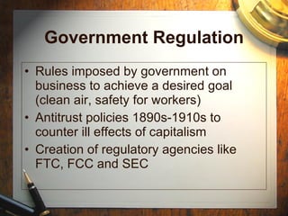 Government Regulation Rules imposed by government on business to achieve a desired goal (clean air, safety for workers) Antitrust policies 1890s-1910s to counter ill effects of capitalism Creation of regulatory agencies like FTC, FCC and SEC 