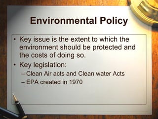 Environmental Policy Key issue is the extent to which the environment should be protected and the costs of doing so. Key legislation: Clean Air acts and Clean water Acts EPA created in 1970 