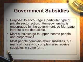 Government Subsidies Purpose: to encourage a particular type of private sector action.  Homeownership is encouraged by the government, so Mortgage interest is tax deductible. Most subsidies go to upper income people and corporations Most people complain about subsidies, but many of those who complain also receive subsidies in some form. 