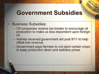 Government Subsidies Business Subsidies: Oil companies receive tax breaks to encourage oil production to make us less dependent upon foreign oil Airlines received government aid post 9/11 to help offset lost revenue. Government pays farmers to not plant certain crops to keep production down and stabilize prices 