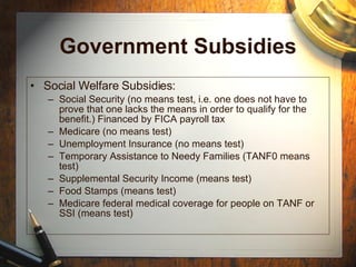 Government Subsidies Social Welfare Subsidies: Social Security (no means test, i.e. one does not have to prove that one lacks the means in order to qualify for the benefit.) Financed by FICA payroll tax Medicare (no means test) Unemployment Insurance (no means test) Temporary Assistance to Needy Families (TANF0 means test) Supplemental Security Income (means test) Food Stamps (means test) Medicare federal medical coverage for people on TANF or SSI (means test) 
