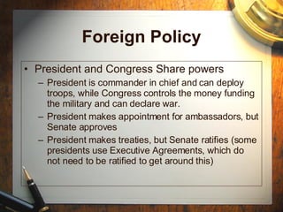 Foreign Policy President and Congress Share powers President is commander in chief and can deploy troops, while Congress controls the money funding the military and can declare war.  President makes appointment for ambassadors, but Senate approves President makes treaties, but Senate ratifies (some presidents use Executive Agreements, which do not need to be ratified to get around this) 
