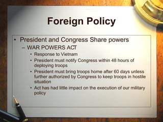 Foreign Policy President and Congress Share powers WAR POWERS ACT Response to Vietnam President must notify Congress within 48 hours of deploying troops President must bring troops home after 60 days unless further authorized by Congress to keep troops in hostile situation Act has had little impact on the execution of our military policy 