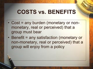 COSTS vs. BENEFITS Cost = any burden (monetary or non-monetary, real or perceived) that a group must bear Benefit = any satisfaction (monetary or non-monetary, real or perceived) that a group will enjoy from a policy 