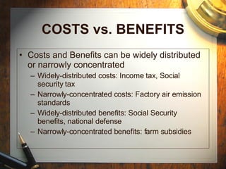 COSTS vs. BENEFITS Costs and Benefits can be widely distributed or narrowly concentrated Widely-distributed costs: Income tax, Social security tax Narrowly-concentrated costs: Factory air emission standards Widely-distributed benefits: Social Security benefits, national defense Narrowly-concentrated benefits: farm subsidies 