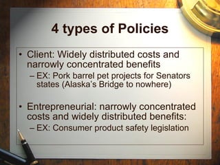 4 types of Policies Client: Widely distributed costs and narrowly concentrated benefits EX: Pork barrel pet projects for Senators states (Alaska’s Bridge to nowhere) Entrepreneurial: narrowly concentrated costs and widely distributed benefits: EX: Consumer product safety legislation 