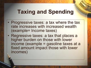 Taxing and Spending Progressive taxes: a tax where the tax rate increases with increased wealth (example= Income taxes) Regressive taxes: a tax that places a higher burden on those with lower income (example = gasoline taxes at a fixed amount impact those with lower incomes) 