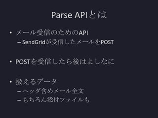 Parse APIとは
• メール受信のためのAPI
– SendGridが受信したメールをPOST

• POSTを受信したら後はよしなに
• 扱えるデータ
– ヘッダ含めメール全文
– もちろん添付ファイルも

 