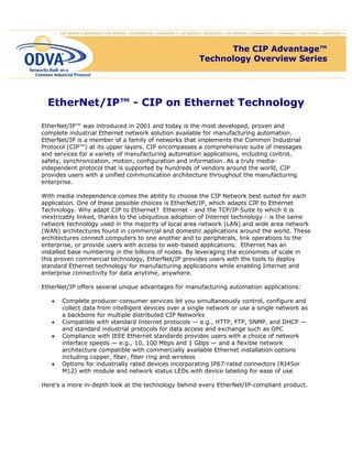 EtherNet/IP™ - CIP on Ethernet Technology
EtherNet/IP™ was introduced in 2001 and today is the most developed, proven and
complete industrial Ethernet network solution available for manufacturing automation.
EtherNet/IP is a member of a family of networks that implements the Common Industrial
Protocol (CIP™) at its upper layers. CIP encompasses a comprehensive suite of messages
and services for a variety of manufacturing automation applications, including control,
safety, synchronization, motion, configuration and information. As a truly media-
independent protocol that is supported by hundreds of vendors around the world, CIP
provides users with a unified communication architecture throughout the manufacturing
enterprise.
With media independence comes the ability to choose the CIP Network best suited for each
application. One of these possible choices is EtherNet/IP, which adapts CIP to Ethernet
Technology. Why adapt CIP to Ethernet? Ethernet - and the TCP/IP Suite to which it is
inextricably linked, thanks to the ubiquitous adoption of Internet technology - is the same
network technology used in the majority of local area network (LAN) and wide area network
(WAN) architectures found in commercial and domestic applications around the world. These
architectures connect computers to one another and to peripherals, link operations to the
enterprise, or provide users with access to web-based applications. Ethernet has an
installed base numbering in the billions of nodes. By leveraging the economies of scale in
this proven commercial technology, EtherNet/IP provides users with the tools to deploy
standard Ethernet technology for manufacturing applications while enabling Internet and
enterprise connectivity for data anytime, anywhere.
EtherNet/IP offers several unique advantages for manufacturing automation applications:
• Complete producer-consumer services let you simultaneously control, configure and
collect data from intelligent devices over a single network or use a single network as
a backbone for multiple distributed CIP Networks
• Compatible with standard Internet protocols — e.g., HTTP, FTP, SNMP, and DHCP —
and standard industrial protocols for data access and exchange such as OPC
• Compliance with IEEE Ethernet standards provides users with a choice of network
interface speeds — e.g., 10, 100 Mbps and 1 Gbps — and a flexible network
architecture compatible with commercially available Ethernet installation options
including copper, fiber, fiber ring and wireless
• Options for industrially rated devices incorporating IP67-rated connectors (RJ45or
M12) with module and network status LEDs with device labeling for ease of use
Here's a more in-depth look at the technology behind every EtherNet/IP-compliant product.
The CIP Advantage™
Technology Overview Series
The CIP Advantage™
Technology Overview Series
 