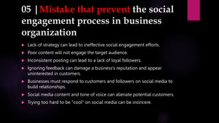 05 |Mistake that prevent the social
engagement process in business
organization
 Lack of strategy can lead to ineffective social engagement efforts.
 Poor content will not engage the target audience.
 Inconsistent posting can lead to a lack of loyal followers.
 Ignoring feedback can damage a business's reputation and appear
uninterested in customers.
 Businesses must respond to customers and followers on social media to
build relationships.
 Social media content and tone of voice can alienate potential customers.
 Trying too hard to be "cool" on social media can be insincere.
 