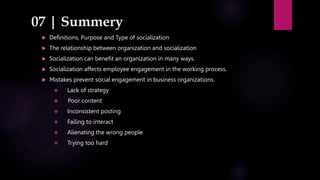 07 | Summery
 Definitions, Purpose and Type of socialization
 The relationship between organization and socialization
 Socialization can benefit an organization in many ways.
 Socialization affects employee engagement in the working process.
 Mistakes prevent social engagement in business organizations.
 Lack of strategy
 Poor content
 Inconsistent posting
 Failing to interact
 Alienating the wrong people
 Trying too hard
 