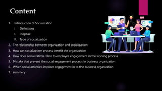Content
1. Introduction of Socialization
I. Definitions
II. Purpose
III. Type of socialization
2. The relationship between organization and socialization
3. How can socialization process benefit the organization
4. How does socialization relate to employee engagement in the working process
5. Mistake that prevent the social engagement process in business organization
6. Which social activities improve engagement in to the business organization
7. summery
 