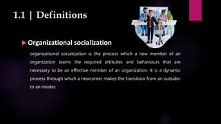 1.1 | Definitions
 Organizational socialization
organisational socialization is the process which a new member of an
organization learns the required attitudes and behaviours that are
necessary to be an effective member of an organization. It is a dynamic
process through which a newcomer makes the transition from an outsider
to an insider.
 