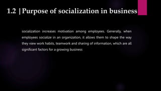 1.2 |Purpose of socialization in business
socialization increases motivation among employees. Generally, when
employees socialize in an organization, it allows them to shape the way
they view work habits, teamwork and sharing of information, which are all
significant factors for a growing business
 