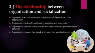 2 |The relationship between
organization and socialization
 Organization and socialization is how individuals become part of an
organization.
 Socialization involves formal training, activities, and observation.
 Organization provides norms, values, and expectations to guide employee
behavior.
 Organization provides framework and context for socialization process.
 