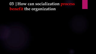 03 |How can socialization process
benefit the organization
 