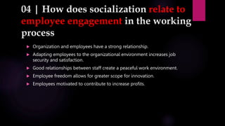 04 | How does socialization relate to
employee engagement in the working
process
 Organization and employees have a strong relationship.
 Adapting employees to the organizational environment increases job
security and satisfaction.
 Good relationships between staff create a peaceful work environment.
 Employee freedom allows for greater scope for innovation.
 Employees motivated to contribute to increase profits.
 