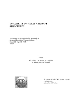 DURABILITY OF METAL AIRCRAFT
STRUCTURES




Proceedings of the International Workshop on
Structural Integrity of Aging Airplanes
March 31 - April 2, 1992
Atlanta




                                           Editors:

                            S.N. Atluri, C.E. Harris, A. Hoggard,
                                N. Miller, and S.G. Sampath




                                                      ATLANTA TECHNOLOGY PUBLICATIONS
                                                      P.O. Box 77032
                                                      Atlanta, Ga. 30357, USA
 