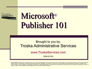 Microsoft ®   Publisher 101 Brought to you by: Troska Administrative Services www.TroskaServices.com 2009-2010© DISCLAIMER : Designed for informational use only. Troska Administrative Services does not own the individual rights to any of the MS images, its name, logo or taglines, however we do have authority, through a paid subscription of the application, to use this system and any of its content for personal/business purposes. Therefore any custom images, content, displays, or descriptions created by Troska Administrative Services for this presentation is protected from any copying or redistribution, whether in whole or in part, would require prior written approval by Troska Administrative Services. 