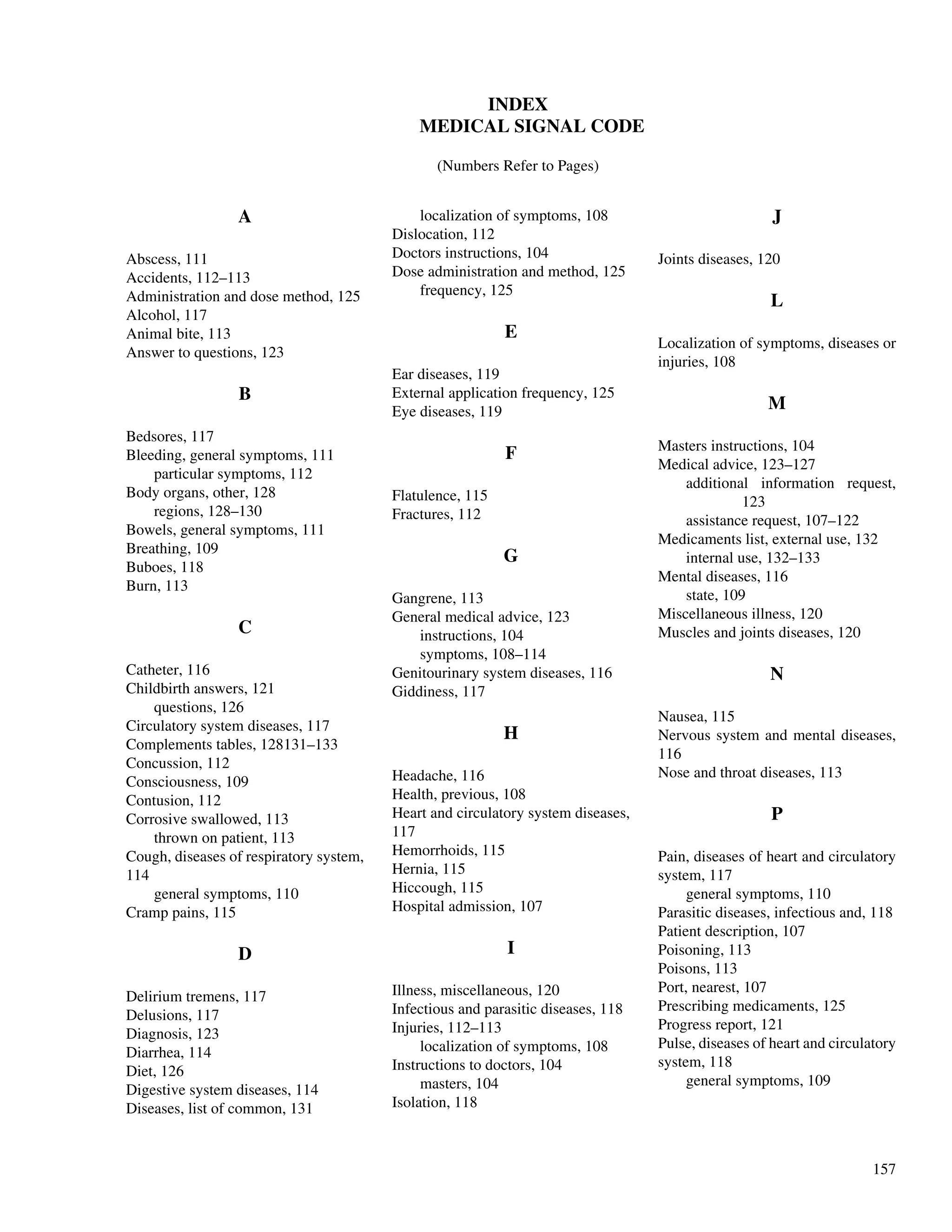 157
INDEX
MEDICAL SIGNAL CODE
(Numbers Refer to Pages)
A
Abscess, 111
Accidents, 112–113
Administration and dose method, 125
Alcohol, 117
Animal bite, 113
Answer to questions, 123
B
Bedsores, 117
Bleeding, general symptoms, 111
particular symptoms, 112
Body organs, other, 128
regions, 128–130
Bowels, general symptoms, 111
Breathing, 109
Buboes, 118
Burn, 113
C
Catheter, 116
Childbirth answers, 121
questions, 126
Circulatory system diseases, 117
Complements tables, 128131–133
Concussion, 112
Consciousness, 109
Contusion, 112
Corrosive swallowed, 113
thrown on patient, 113
Cough, diseases of respiratory system,
114
general symptoms, 110
Cramp pains, 115
D
Delirium tremens, 117
Delusions, 117
Diagnosis, 123
Diarrhea, 114
Diet, 126
Digestive system diseases, 114
Diseases, list of common, 131
localization of symptoms, 108
Dislocation, 112
Doctors instructions, 104
Dose administration and method, 125
frequency, 125
E
Ear diseases, 119
External application frequency, 125
Eye diseases, 119
F
Flatulence, 115
Fractures, 112
G
Gangrene, 113
General medical advice, 123
instructions, 104
symptoms, 108–114
Genitourinary system diseases, 116
Giddiness, 117
H
Headache, 116
Health, previous, 108
Heart and circulatory system diseases,
117
Hemorrhoids, 115
Hernia, 115
Hiccough, 115
Hospital admission, 107
I
Illness, miscellaneous, 120
Infectious and parasitic diseases, 118
Injuries, 112–113
localization of symptoms, 108
Instructions to doctors, 104
masters, 104
Isolation, 118
J
Joints diseases, 120
L
Localization of symptoms, diseases or
injuries, 108
M
Masters instructions, 104
Medical advice, 123–127
additional information request,
123
assistance request, 107–122
Medicaments list, external use, 132
internal use, 132–133
Mental diseases, 116
state, 109
Miscellaneous illness, 120
Muscles and joints diseases, 120
N
Nausea, 115
Nervous system and mental diseases,
116
Nose and throat diseases, 113
P
Pain, diseases of heart and circulatory
system, 117
general symptoms, 110
Parasitic diseases, infectious and, 118
Patient description, 107
Poisoning, 113
Poisons, 113
Port, nearest, 107
Prescribing medicaments, 125
Progress report, 121
Pulse, diseases of heart and circulatory
system, 118
general symptoms, 109
 