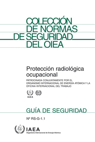 COLECCIÓN
  DE NORMAS
DESEGURIDAD
  DEL OIEA

  Protección radiológica
  ocupacional
  PATROCINADA CONJUNTAMENTE POR EL
  ORGANISMO INTERNACIONAL DE ENERGÍA ATÓMICA Y LA
  OFICINA INTERNACIONAL DEL TRABAJO




  GUÍA DE SEGURIDAD
  Nº RS-G-1.1
 