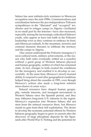 viii
Sahara has seen intifada-style resistance to Moroccan
occupation since the mid-1990s. Communications and
coordination between the pro-independence Polisario
sympathizers in the “liberated” and “occupied” ter-
ritories and in refugee camps in Algeria—facilitated
in no small part by the Internet—have also increased,
especially among the increasingly radicalized Sahrawi
youth, who appear to have lost faith in the Polisario
leadership even as they continue to embrace its basic
anti-Moroccan outlook. In the meantime, terrorist and
criminal elements threaten to infiltrate the territory
and the camps in Algeria.
One cannot understand the Polisario insurgency’s
socio-cultural roots, military achievements, or the rea-
son why both sides eventually settled on a ceasefire
without a good grasp of Western Saharan physical
and human geography, neither of which has remained
static. In fact, changes in both created the conditions
for the insurgency and enabled it to develop so suc-
cessfully. At the same time, Morocco’s slowly-learned
ability to respond to and alter geographical conditions
helped bring about the ceasefire of 1991, even though
Morocco’s actions also made a long-term solution
more elusive in some ways.
Natural resources have shaped human geogra-
phy, outside interests, and insurgent movements in
Western Sahara since the Spanish period, and they
may influence long-term U.S. interests in the region.
Morocco’s expansion into Western Sahara did not
stem from the mineral resources there, but Morocco
stands to gain from their full exploitation. The desire
to develop the economic potential offered by Western
Saharan geography began to grow in earnest after the
discovery of large phosphate deposits by the Span-
iards after World War II. Fishing and the potential for
 