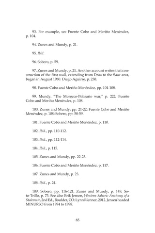 85
93. For example, see Fuente Cobo and Meriño Menéndez,
p. 104.
94. Zunes and Mundy, p. 21.
95. Ibid.
96. Sobero, p. 59.
97. Zunes and Mundy, p. 21. Another account writes that con-
struction of the first wall, extending from Draa to the Saac area,
began in August 1980. Diego Aguirre, p. 230.
98. Fuente Cobo and Meriño Menéndez, pp. 104-108.
99. Mundy, “The Morocco-Polisario war,” p. 222; Fuente
Cobo and Meriño Menéndez, p. 108.
100. Zunes and Mundy, pp. 21-22; Fuente Cobo and Meriño
Menéndez, p. 108; Sobero, pp. 58-59.
101. Fuente Cobo and Meriño Menéndez, p. 110.
102. Ibid., pp. 110-112.
103. Ibid., pp. 112-114.
104. Ibid., p. 115.
105. Zunes and Mundy, pp. 22-23.
106. Fuente Cobo and Meriño Menéndez, p. 117.
107. Zunes and Mundy, p. 23.
108. Ibid., p. 24.
109. Sobero, pp. 116-121; Zunes and Mundy, p. 149; So-
to-Trillo, p. 73. See also Erik Jensen, Western Sahara: Anatomy of a
Stalemate,2ndEd.,Boulder,CO:LynnRienner,2012.Jensenheaded
MINURSO from 1994 to 1998.
 