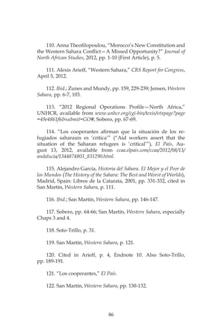 86
110. Anna Theofilopoulou, “Morocco’s New Constitution and
the Western Sahara Conflict—A Missed Opportunity?” Journal of
North African Studies, 2012, pp. 1-10 (First Article), p. 5.
111. Alexis Arieff, “Western Sahara,” CRS Report for Congress,
April 5, 2012.
112. Ibid.; Zunes and Mundy, pp. 159, 229-239; Jensen, Western
Sahara, pp. 6-7, 103.
113. “2012 Regional Operations Profile—North Africa,”
UNHCR, available from www.unhcr.org/cgi-bin/texis/vtxpage?page
=49e4861f6&submit=GO#; Sobero, pp. 67-69.
114. “Los cooperantes afirman que la situación de los re-
fugiados saharauis es ‘crítica’” (“Aid workers assert that the
situation of the Saharan refugees is ‘critical’”), El País, Au-
gust 13, 2012, available from ccaa.elpais.com/ccaa/2012/08/13/
andalucia/1344874803_831290.html.
115. Alejandro García, Historia del Sáhara. El Mejor y el Peor de
los Mundos (The History of the Sahara: The Best and Worst of Worlds),
Madrid, Spain: Libros de la Catarata, 2001, pp. 331-332, cited in
San Martín, Western Sahara, p. 111.
116. Ibid.; San Martín, Western Sahara, pp. 146-147.
117. Sobero, pp. 64-66; San Martín, Western Sahara, especially
Chaps 3 and 4.
118. Soto-Trillo, p. 31.
119. San Martín, Western Sahara, p. 121.
120. Cited in Arieff, p. 4, Endnote 10. Also Soto-Trillo,
pp. 189-191.
121. “Los cooperantes,” El País.
122. San Martín, Western Sahara, pp. 130-132.
 