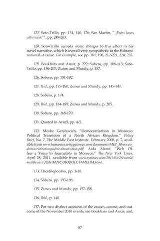 87
123. Soto-Trillo, pp. 134, 140, 176; San Martín, “´¡Estos locos
cubarauis!´”, pp. 249-263.
124. Soto-Trillo records many charges to this effect in his
travel narrative, which is overall very sympathetic to the Sahrawi
nationalist cause. For example, see pp. 181, 198, 212-221, 224, 233.
125. Boukhars and Amar, p. 222; Sobero, pp. 108-113; Soto-
Trillo, pp. 196-207; Zunes and Mundy, p. 157.
126. Sobero, pp. 181-182.
127. Ibid., pp. 175-180; Zunes and Mundy, pp. 145-147.
128. Sobero, p. 174.
129. Ibid., pp. 184-189; Zunes and Mundy, p. 205.
130. Sobero, pp. 168-170.
131. Quoted in Arieff, pp. 4-5.
132. Moshe Gershovich, “Democratization in Morocco:
Political Transition of a North African Kingdom,” Policy
Brief, No. 7, The Middle East Institute, February 2008, p. 7, avail-
able from www.humansecuritygateway.com/documents/MEI_Morocco_
democratizationpoliticaltransition.pdf; Aida Alami, “Web Of-
fers a Voice to Journalists in Morocco,” The New York Times,
April 28, 2011, available from www.nytimes.com/2011/04/28/world/
middleeast/28iht-M28C-MOROCCO-MEDIA.html.
133. Theofilopoulou, pp. 1-10.
134. Sobero, pp. 193-198.
135. Zunes and Mundy, pp. 157-158.
136. Ibid., p. 140.
137. For two distinct accounts of the causes, course, and out-
come of the November 2010 events, see Boukhars and Amar; and,
 