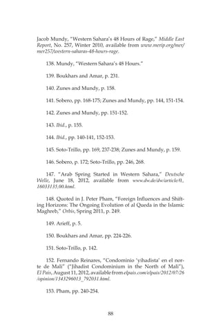 88
Jacob Mundy, “Western Sahara’s 48 Hours of Rage,” Middle East
Report, No. 257, Winter 2010, available from www.merip.org/mer/
mer257/western-saharas-48-hours-rage.
138. Mundy, “Western Sahara’s 48 Hours.”
139. Boukhars and Amar, p. 231.
140. Zunes and Mundy, p. 158.
141. Sobero, pp. 168-175; Zunes and Mundy, pp. 144, 151-154.
142. Zunes and Mundy, pp. 151-152.
143. Ibid., p. 155.
144. Ibid., pp. 140-141, 152-153.
145. Soto-Trillo, pp. 169, 237-238; Zunes and Mundy, p. 159.
146. Sobero, p. 172; Soto-Trillo, pp. 246, 268.
147. “Arab Spring Started in Western Sahara,” Deutsche
Welle, June 18, 2012, available from www.dw.de/dw/article/0,,
16033135,00.html.
148. Quoted in J. Peter Pham, “Foreign Influences and Shift-
ing Horizons: The Ongoing Evolution of al Queda in the Islamic
Maghreb,” Orbis, Spring 2011, p. 249.
149. Arieff, p. 5.
150. Boukhars and Amar, pp. 224-226.
151. Soto-Trillo, p. 142.
152. Fernando Reinares, “Condominio ‘yihadista’ en el nor-
te de Mali” (“Jihadist Condominium in the North of Mali”),
El Pais, August 11, 2012, available from elpais.com/elpais/2012/07/26
/opinion/1343296013_792031.html.
153. Pham, pp. 240-254.
 