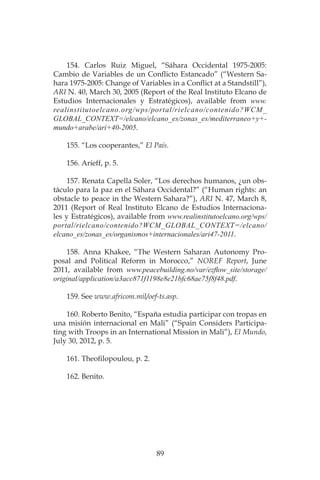 89
154. Carlos Ruiz Miguel, “Sáhara Occidental 1975-2005:
Cambio de Variables de un Conflicto Estancado” (“Western Sa-
hara 1975-2005: Change of Variables in a Conflict at a Standstill”),
ARI N. 40, March 30, 2005 (Report of the Real Instituto Elcano de
Estudios Internacionales y Estratégicos), available from www.
realinstitutoelcano.org/wps/portal/rielcano/contenido?WCM_
GLOBAL_CONTEXT=/elcano/elcano_es/zonas_es/mediterraneo+y+-
mundo+arabe/ari+40-2005.
155. “Los cooperantes,” El País.
156. Arieff, p. 5.
157. Renata Capella Soler, “Los derechos humanos, ¿un obs-
táculo para la paz en el Sáhara Occidental?” (“Human rights: an
obstacle to peace in the Western Sahara?”), ARI N. 47, March 8,
2011 (Report of Real Instituto Elcano de Estudios Internaciona-
les y Estratégicos), available from www.realinstitutoelcano.org/wps/
portal/rielcano/contenido?WCM_GLOBAL_CONTEXT=/elcano/
elcano_es/zonas_es/organismos+internacionales/ari47-2011.
158. Anna Khakee, “The Western Saharan Autonomy Pro-
posal and Political Reform in Morocco,” NOREF Report, June
2011, available from www.peacebuilding.no/var/ezflow_site/storage/
original/application/a3acc871f1198e8e21bfc68ae75f8f48.pdf.
159. See www.africom.mil/oef-ts.asp.
160. Roberto Benito, “España estudia participar con tropas en
una misión internacional en Mali” (“Spain Considers Participa-
ting with Troops in an International Mission in Mali”), El Mundo,
July 30, 2012, p. 5.
161. Theofilopoulou, p. 2.
162. Benito.
 