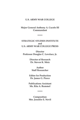 U.S. ARMY WAR COLLEGE
Major General Anthony A. Cucolo III
Commandant
*****
STRATEGIC STUDIES INSTITUTE
and
U.S. ARMY WAR COLLEGE PRESS
Director
Professor Douglas C. Lovelace, Jr.
Director of Research
Dr. Steven K. Metz
Author
Staff Researcher
Editor for Production
Dr. James G. Pierce
Publications Assistant
Ms. Rita A. Rummel
*****
Composition
Mrs. Jennifer E. Nevil
 