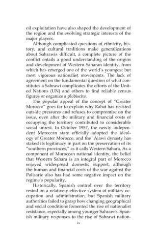ix
oil exploitation have also shaped the development of
the region and the evolving strategic interests of the
major players.
Although complicated questions of ethnicity, his-
tory, and cultural traditions make generalizations
about Sahrawis difficult, a complete picture of the
conflict entails a good understanding of the origins
and development of Western Saharan identity, from
which has emerged one of the world’s youngest but
most vigorous nationalist movements. The lack of
agreement on the fundamental question of what con-
stitutes a Sahrawi complicates the efforts of the Unit-
ed Nations (UN) and others to find reliable census
figures or organize a plebiscite.
The popular appeal of the concept of “Greater
Morocco” goes far to explain why Rabat has resisted
outside pressures and refuses to compromise on the
issue, even after the military and financial costs of
occupying the territory contributed to considerable
social unrest. In October 1957, the newly indepen-
dent Moroccan state officially adopted the ideol-
ogy of Greater Morocco, and the `Alawi dynasty has
staked its legitimacy in part on the preservation of its
“southern provinces,” as it calls Western Sahara. As a
component of Moroccan national identity, the belief
that Western Sahara is an integral part of Morocco
enjoyed widespread domestic support, although
the human and financial costs of the war against the
Polisario also has had some negative impact on the
regime´s popularity.
Historically, Spanish control over the territory
rested on a relatively effective system of military oc-
cupation and administration, but Spanish military
authorities failed to grasp how changing geographical
and social conditions fomented the rise of nationalist
resistance, especially among younger Sahrawis. Span-
ish military responses to the rise of Sahrawi nation-
 