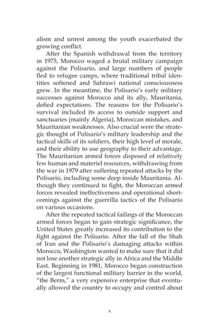 x
alism and unrest among the youth exacerbated the
growing conflict.
After the Spanish withdrawal from the territory
in 1975, Morocco waged a brutal military campaign
against the Polisario, and large numbers of people
fled to refugee camps, where traditional tribal iden-
tities softened and Sahrawi national consciousness
grew. In the meantime, the Polisario’s early military
successes against Morocco and its ally, Mauritania,
defied expectations. The reasons for the Polisario’s
survival included its access to outside support and
sanctuaries (mainly Algeria), Moroccan mistakes, and
Mauritanian weaknesses. Also crucial were the strate-
gic thought of Polisario’s military leadership and the
tactical skills of its soldiers, their high level of morale,
and their ability to use geography to their advantage.
The Mauritanian armed forces disposed of relatively
few human and materiel resources, withdrawing from
the war in 1979 after suffering repeated attacks by the
Polisario, including some deep inside Mauritania. Al-
though they continued to fight, the Moroccan armed
forces revealed ineffectiveness and operational short-
comings against the guerrilla tactics of the Polisario
on various occasions.
After the repeated tactical failings of the Moroccan
armed forces began to gain strategic significance, the
United States greatly increased its contribution to the
fight against the Polisario. After the fall of the Shah
of Iran and the Polisario’s damaging attacks within
Morocco, Washington wanted to make sure that it did
not lose another strategic ally in Africa and the Middle
East. Beginning in 1981, Morocco began construction
of the largest functional military barrier in the world,
“the Berm,” a very expensive enterprise that eventu-
ally allowed the country to occupy and control about
 