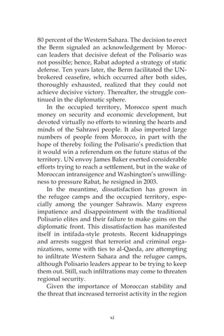 xi
80 percent of the Western Sahara. The decision to erect
the Berm signaled an acknowledgement by Moroc-
can leaders that decisive defeat of the Polisario was
not possible; hence, Rabat adopted a strategy of static
defense. Ten years later, the Berm facilitated the UN-
brokered ceasefire, which occurred after both sides,
thoroughly exhausted, realized that they could not
achieve decisive victory. Thereafter, the struggle con-
tinued in the diplomatic sphere.
In the occupied territory, Morocco spent much
money on security and economic development, but
devoted virtually no efforts to winning the hearts and
minds of the Sahrawi people. It also imported large
numbers of people from Morocco, in part with the
hope of thereby foiling the Polisario’s prediction that
it would win a referendum on the future status of the
territory. UN envoy James Baker exerted considerable
efforts trying to reach a settlement, but in the wake of
Moroccan intransigence and Washington’s unwilling-
ness to pressure Rabat, he resigned in 2003.
In the meantime, dissatisfaction has grown in
the refugee camps and the occupied territory, espe-
cially among the younger Sahrawis. Many express
impatience and disappointment with the traditional
Polisario elites and their failure to make gains on the
diplomatic front. This dissatisfaction has manifested
itself in intifada-style protests. Recent kidnappings
and arrests suggest that terrorist and criminal orga-
nizations, some with ties to al-Qaeda, are attempting
to infiltrate Western Sahara and the refugee camps,
although Polisario leaders appear to be trying to keep
them out. Still, such infiltrations may come to threaten
regional security.
Given the importance of Moroccan stability and
the threat that increased terrorist activity in the region
 