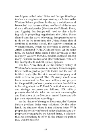 would pose to the United States and Europe, Washing-
ton has a strong interest in promoting a solution to the
Western Sahara problem. In theory, a solution could
be reached that has something to offer all of the imme-
diately affected parties (Morocco, the Polisario Front,
and Algeria). But Europe will need to play a lead-
ing role in propelling negotiations; the United States
should consider ways to leverage European countries
to do so. In the meantime, the United States should
continue to monitor closely the security situation in
Western Sahara, which has relevance to current U.S.
Africa Command (AFRICOM) activities. At the same
time, the United States should take advantage of the
relatively Western-friendly, modern outlooks among
many Polisario leaders and other Sahrawis, who are
less susceptible to radical Islamist appeals.
The U.S. Army should use the military history of
Western Sahara as a source of concrete lessons, in par-
ticular with regard to guerrilla tactics and the role of
fortified walls (the Berm) in counterinsurgency and
static defense in general. The U.S. Army should also
learn more about the Moroccan military and prepare
for the possibility of more joint operations. In addition
to learning about the Polisario’s tactical, operational,
and strategic successes and failures, U.S. military
planners should also take into account the strengths
and limitations of the Moroccan armed forces and ad-
just their expectations accordingly.
As the history of the region illustrates, the Western
Sahara problem defies easy solutions. On the other
hand, the situation there is not without hope. With
proper, historically informed policy decisions and ap-
propriate leveraging by the United States, a solution-
that has something to offer all the interested parties
may well be possible.
xii
 