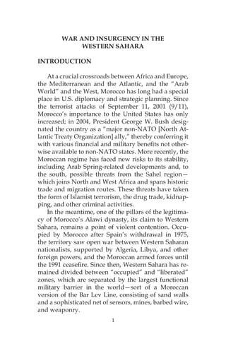 1
WAR AND INSURGENCY IN THE
WESTERN SAHARA
INTRODUCTION
At a crucial crossroads between Africa and Europe,
the Mediterranean and the Atlantic, and the “Arab
World” and the West, Morocco has long had a special
place in U.S. diplomacy and strategic planning. Since
the terrorist attacks of September 11, 2001 (9/11),
Morocco’s importance to the United States has only
increased; in 2004, President George W. Bush desig-
nated the country as a “major non-NATO [North At-
lantic Treaty Organization] ally,” thereby conferring it
with various financial and military benefits not other-
wise available to non-NATO states. More recently, the
Moroccan regime has faced new risks to its stability,
including Arab Spring-related developments and, to
the south, possible threats from the Sahel region—
which joins North and West Africa and spans historic
trade and migration routes. These threats have taken
the form of Islamist terrorism, the drug trade, kidnap-
ping, and other criminal activities.
In the meantime, one of the pillars of the legitima-
cy of Morocco’s Alawi dynasty, its claim to Western
Sahara, remains a point of violent contention. Occu-
pied by Morocco after Spain’s withdrawal in 1975,
the territory saw open war between Western Saharan
nationalists, supported by Algeria, Libya, and other
foreign powers, and the Moroccan armed forces until
the 1991 ceasefire. Since then, Western Sahara has re-
mained divided between “occupied” and “liberated”
zones, which are separated by the largest functional
military barrier in the world—sort of a Moroccan
version of the Bar Lev Line, consisting of sand walls
and a sophisticated net of sensors, mines, barbed wire,
and weaponry.
 