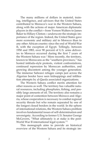 2
The many millions of dollars in materiel, train-
ing, intelligence, and advisors that the United States
contributed to Morocco’s war in the Western Sahara,
along with the actions of major American diplomatic
players in the conflict—from Vernon Walters to James
Baker to Hillary Clinton—underscore the strategic im-
portance of the region. Indeed, the United States gave
more economic and military aid to Morocco than to
any other African country since the end of World War
II, with the exception of Egypt. Tellingly, between
1950 and 1983, over 90 percent of U.S. arms deliver-
ies to Morocco occurred during the first 7 years of
the Western Sahara war.1
More recently, the territory,
known to Moroccans as the “southern provinces,” has
hosted intifada-style protests, violent confrontations,
continued repression by Moroccan authorities, and
growing discontent among the younger generation.
The immense Sahrawi refugee camps just across the
Algerian border have seen kidnappings and infiltra-
tion attempts by al-Qaeda associated organizations.
The Western Sahara conflict merits attention for
other reasons as well. The territory has valuable natu-
ral resources, including phosphates, fishing, and pos-
sibly large amounts of oil. The territory also remains a
major point of contention between Morocco and Alge-
ria, whose cooperation is necessary to combat regional
security threats but who remain separated by one of
the longest closed borders in the world. In the sphere
of international relations, the Western Sahara problem
involves fundamental issues of self-determination and
sovereignty. According to former U.S. Senator George
McGovern, “What ultimately is at stake is the post-
World War II international legal system.”2
This monograph aims to provide an historical
overview of the Western Sahara and its strategic im-
 