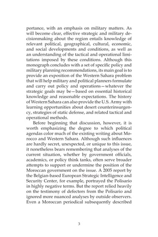 3
portance, with an emphasis on military matters. As
will become clear, effective strategic and military de-
cisionmaking about the region entails knowledge of
relevant political, geographical, cultural, economic,
and social developments and conditions, as well as
an understanding of the tactical and operational limi-
tations imposed by these conditions. Although this
monograph concludes with a set of specific policy and
military planning recommendations, its main goal is to
provide an exposition of the Western Sahara problem
that will help military and political planners formulate
and carry out policy and operations—whatever the
strategic goals may be—based on essential historical
knowledge and reasonable expectations. The history
of Western Sahara can also provide the U.S. Army with
learning opportunities about desert counterinsurgen-
cy, strategies of static defense, and related tactical and
operational methods.
Before beginning that discussion, however, it is
worth emphasizing the degree to which political
agendas color much of the existing writing about Mo-
rocco and Western Sahara. Although such influences
are hardly secret, unexpected, or unique to this issue,
it nonetheless bears remembering that analyses of the
current situation, whether by government officials,
academics, or policy think tanks, often serve broader
attempts to support or undermine the position of the
Moroccan government on the issue. A 2005 report by
the Belgian-based European Strategic Intelligence and
Security Center, for example, portrayed the Polisario
in highly negative terms. But the report relied heavily
on the testimony of defectors from the Polisario and
ignored more nuanced analyses by outside observers.
Even a Moroccan periodical subsequently described
 