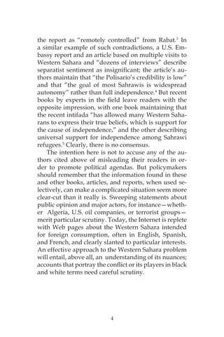 4
the report as “remotely controlled” from Rabat.3
In
a similar example of such contradictions, a U.S. Em-
bassy report and an article based on multiple visits to
Western Sahara and “dozens of interviews” describe
separatist sentiment as insignificant; the article’s au-
thors maintain that “the Polisario’s credibility is low”
and that “the goal of most Sahrawis is widespread
autonomy” rather than full independence.4
But recent
books by experts in the field leave readers with the
opposite impression, with one book maintaining that
the recent intifada “has allowed many Western Saha-
rans to express their true beliefs, which is support for
the cause of independence,” and the other describing
universal support for independence among Sahrawi
refugees.5
Clearly, there is no consensus.
The intention here is not to accuse any of the au-
thors cited above of misleading their readers in or-
der to promote political agendas. But policymakers
should remember that the information found in these
and other books, articles, and reports, when used se-
lectively, can make a complicated situation seem more
clear-cut than it really is. Sweeping statements about
public opinion and major actors, for instance—wheth-
er Algeria, U.S. oil companies, or terrorist groups—
merit particular scrutiny. Today, the Internet is replete
with Web pages about the Western Sahara intended
for foreign consumption, often in English, Spanish,
and French, and clearly slanted to particular interests.
An effective approach to the Western Sahara problem
will entail, above all, an understanding of its nuances;
accounts that portray the conflict or its players in black
and white terms need careful scrutiny.
 