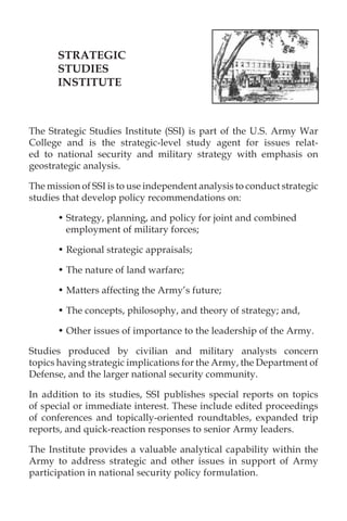 STRATEGIC
STUDIES
INSTITUTE
The Strategic Studies Institute (SSI) is part of the U.S. Army War
College and is the strategic-level study agent for issues relat-
ed to national security and military strategy with emphasis on
geostrategic analysis.
The mission of SSI is to use independent analysis to conduct strategic
studies that develop policy recommendations on:
• Strategy, planning, and policy for joint and combined
employment of military forces;
• Regional strategic appraisals;
• The nature of land warfare;
• Matters affecting the Army’s future;
• The concepts, philosophy, and theory of strategy; and,
• Other issues of importance to the leadership of the Army.
Studies produced by civilian and military analysts concern
topics having strategic implications for the Army, the Department of
Defense, and the larger national security community.
In addition to its studies, SSI publishes special reports on topics
of special or immediate interest. These include edited proceedings
of conferences and topically-oriented roundtables, expanded trip
reports, and quick-reaction responses to senior Army leaders.
The Institute provides a valuable analytical capability within the
Army to address strategic and other issues in support of Army
participation in national security policy formulation.
 