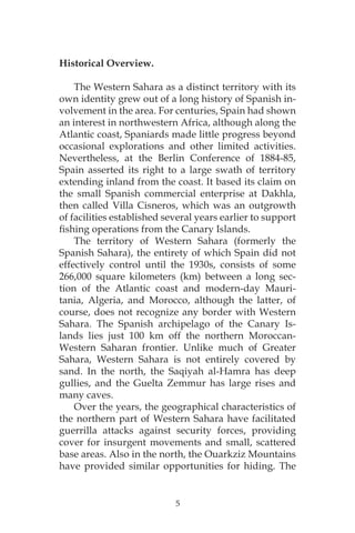 5
Historical Overview.
The Western Sahara as a distinct territory with its
own identity grew out of a long history of Spanish in-
volvement in the area. For centuries, Spain had shown
an interest in northwestern Africa, although along the
Atlantic coast, Spaniards made little progress beyond
occasional explorations and other limited activities.
Nevertheless, at the Berlin Conference of 1884-85,
Spain asserted its right to a large swath of territory
extending inland from the coast. It based its claim on
the small Spanish commercial enterprise at Dakhla,
then called Villa Cisneros, which was an outgrowth
of facilities established several years earlier to support
fishing operations from the Canary Islands.
The territory of Western Sahara (formerly the
Spanish Sahara), the entirety of which Spain did not
effectively control until the 1930s, consists of some
266,000 square kilometers (km) between a long sec-
tion of the Atlantic coast and modern-day Mauri-
tania, Algeria, and Morocco, although the latter, of
course, does not recognize any border with Western
Sahara. The Spanish archipelago of the Canary Is-
lands lies just 100 km off the northern Moroccan-
Western Saharan frontier. Unlike much of Greater
Sahara, Western Sahara is not entirely covered by
sand. In the north, the Saqiyah al-Hamra has deep
gullies, and the Guelta Zemmur has large rises and
many caves.
Over the years, the geographical characteristics of
the northern part of Western Sahara have facilitated
guerrilla attacks against security forces, providing
cover for insurgent movements and small, scattered
base areas. Also in the north, the Ouarkziz Mountains
have provided similar opportunities for hiding. The
 