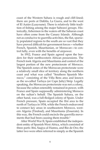 6
coast of the Western Sahara is rough and cliff-lined;
there are ports at Dakhla, La Guera, and to the west
of El Aaiún (Laayoune). There is relatively little tradi-
tion of fishing among the major Sahrawi groups. His-
torically, fishermen in the waters off the Saharan coast
have often come from the Canary Islands. Although
not as conducive to guerrilla activities, the flat, sparse-
ly populated regions to the south are so vast that they
have proved difficult for government forces—whether
French, Spanish, Mauritanian, or Moroccan—to con-
trol fully, even with the benefits of airpower.
In 1912, France and Spain agreed upon the bor-
ders for their northwestern African possessions. The
French took Algeria and Mauritania and control of the
largest portion of the new protectorate of Morocco.
The Spanish zones of the Moroccan protectorate were
a relatively small slice of territory along the northern
coast and what was called “Southern Spanish Mo-
rocco,” consisting of the Villa Bens area and known
as the so-called Tarfaya (or Cape Juby) Strip. Legally
speaking, the Moroccan protectorate was not a colony,
because the sultan ostensibly remained in power, with
France and Spain supposedly administering Morocco
on the sultan’s behalf. The Spanish Sahara, on the
other hand, was a full-fledged colony of Spain. Under
French pressure, Spain occupied the Ifni area to the
north of Tarfaya in 1934, while the French endeavored
to connect key areas in southeastern Morocco, west-
ern Algeria (Tindouf), and Mauritania (Zouerate). In
this way, the French could encircle the guerrilla move-
ments that had been causing them trouble.6
After World War II, Spain established the indepen-
dent entity of Spanish West Africa, which consisted of
three parts: Ifni, Saqiya al Hamra, and Río de Oro; the
latter two were often referred to simply as the Spanish
 
