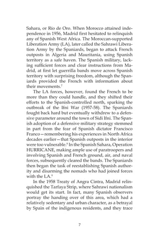 7
Sahara, or Río de Oro. When Morocco attained inde-
pendence in 1956, Madrid first hesitated to relinquish
any of Spanish West Africa. The Moroccan-supported
Liberation Army (LA), later called the Sahrawi Libera-
tion Army by the Spaniards, began to attack French
outposts in Algeria and Mauritania, using Spanish
territory as a safe haven. The Spanish military, lack-
ing sufficient forces and clear instructions from Ma-
drid, at first let guerrilla bands move across Spanish
territory with surprising freedom, although the Span-
iards provided the French with information about
their movements.7
The LA forces, however, found the French to be
more than they could handle, and they shifted their
efforts to the Spanish-controlled north, sparking the
outbreak of the Ifni War (1957-58). The Spaniards
fought back hard but eventually withdrew to a defen-
sive parameter around the town of Sidi Ifni. The Span-
ish adoption of a defensive military strategy stemmed
in part from the fear of Spanish dictator Francisco
Franco—remembering his experiences in North Africa
decades earlier—that Spanish outposts in the interior
were too vulnerable.8
In the Spanish Sahara, Operation
HURRICANE, making ample use of paratroopers and
involving Spanish and French ground, air, and naval
forces, subsequently cleared the bands. The Spaniards
then began the task of reestablishing Spanish author-
ity and disarming the nomads who had joined forces
with the LA.9
In the 1958 Treaty of Angra Cintra, Madrid relin-
quished the Tarfaya Strip, where Sahrawi nationalism
would get its start. In fact, many Spanish observers
portray the handing over of this area, which had a
relatively sedentary and urban character, as a betrayal
by Spain of the indigenous residents, and they trace
 