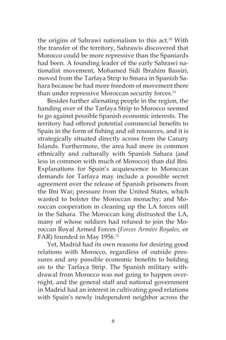 8
the origins of Sahrawi nationalism to this act.10
With
the transfer of the territory, Sahrawis discovered that
Morocco could be more repressive than the Spaniards
had been. A founding leader of the early Sahrawi na-
tionalist movement, Mohamed Sidi Ibrahim Bassiri,
moved from the Tarfaya Strip to Smara in Spanish Sa-
hara because he had more freedom of movement there
than under repressive Moroccan security forces.11
Besides further alienating people in the region, the
handing over of the Tarfaya Strip to Morocco seemed
to go against possible Spanish economic interests. The
territory had offered potential commercial benefits to
Spain in the form of fishing and oil resources, and it is
strategically situated directly across from the Canary
Islands. Furthermore, the area had more in common
ethnically and culturally with Spanish Sahara (and
less in common with much of Morocco) than did Ifni.
Explanations for Spain’s acquiescence to Moroccan
demands for Tarfaya may include a possible secret
agreement over the release of Spanish prisoners from
the Ifni War; pressure from the United States, which
wanted to bolster the Moroccan monachy; and Mo-
roccan cooperation in cleaning up the LA forces still
in the Sahara. The Moroccan king distrusted the LA,
many of whose soldiers had refused to join the Mo-
roccan Royal Armed Forces (Forces Armées Royales, or
FAR) founded in May 1956.12
Yet, Madrid had its own reasons for desiring good
relations with Morocco, regardless of outside pres-
sures and any possible economic benefits to holding
on to the Tarfaya Strip. The Spanish military with-
drawal from Morocco was not going to happen over-
night, and the general staff and national government
in Madrid had an interest in cultivating good relations
with Spain’s newly independent neighbor across the
 